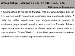 A superioridade de Atenas foi frutuosa, mas de curta duração. Em 404
a.C., as Guerras do Peloponeso terminaram com a queda da cidade. A
partir de então, registrou-se uma degenerescência gradual da
arquitetura grega, quando estados menos cultos – Esparta, Tebas e
depois a Macedônia – tomaram as rédeas do poder. Neste período, a
que se chama “Tardo-Clássico”, os conflitos permanentes impediram
que se iniciassem projetos arquitetônicos ambiciosos.
Grécia Antiga – Meados do Séc. VII a.C. – Séc. I a.C.
O Começo da Decadência.
 