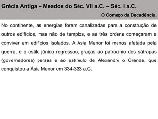 No continente, as energias foram canalizadas para a construção de
outros edifícios, mas não de templos, e as três ordens começaram a
conviver em edifícios isolados. A Ásia Menor foi menos afetada pela
guerra, e o estilo jônico regressou, graças ao patrocínio dos sátrapas
(governadores) persas e ao estímulo de Alexandre o Grande, que
conquistou a Ásia Menor em 334-333 a.C.
Grécia Antiga – Meados do Séc. VII a.C. – Séc. I a.C.
O Começo da Decadência.
 