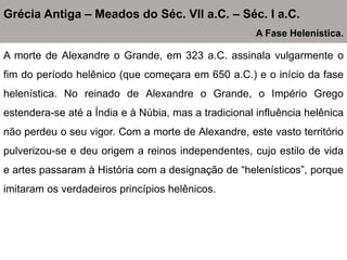 A morte de Alexandre o Grande, em 323 a.C. assinala vulgarmente o
fim do período helênico (que começara em 650 a.C.) e o início da fase
helenística. No reinado de Alexandre o Grande, o Império Grego
estendera-se até a Índia e à Núbia, mas a tradicional influência helênica
não perdeu o seu vigor. Com a morte de Alexandre, este vasto território
pulverizou-se e deu origem a reinos independentes, cujo estilo de vida
e artes passaram à História com a designação de “helenísticos”, porque
imitaram os verdadeiros princípios helênicos.
Grécia Antiga – Meados do Séc. VII a.C. – Séc. I a.C.
A Fase Helenística.
 