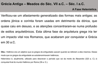 Verificou-se um afastamento generalizado das formas mais antigas; as
ordens jônica e coríntia foram usadas em detrimento da dórica, que
quase caiu em desuso, e as atenções concentraram-se numa profusão
de estilos arquitetônicos. Esta última fase da arquitetura grega iria ter
um impacto vital nos Romanos, que acabaram por conquistar a Grécia
em 30 a.C.
Obs.: Helênico era um adjetivo que os gregos da antiguidade usavam quando se referiam a eles mesmos. Desse
modo que os gregos da antiguidade se autodenominavam helênicos.
Helenístico é, atualmente, utilizado para descrever o período que vai da morte de Alexandre (323 a. C.) à
conquista final do mundo Helênico por Roma (36 a. C.).
Grécia Antiga – Meados do Séc. VII a.C. – Séc. I a.C.
A Fase Helenística.
 