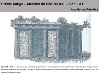 Figura 01 – Xoano - É provável que os templos gregos tivessem começado por ser cabanas primitivas, construídas para albergar a tosca
estátua de madeira de uma divindade – o xoano. A grande maioria dos templos estavam orientados no sentido este-oeste, de modo a que o Sol
nascente iluminasse o xoano.
Grécia Antiga – Meados do Séc. VII a.C. – Séc. I a.C.
Arquitetura Primitiva
 