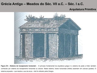 Figura 03 – Sistema de travejamento horizontal - O princípio fundamental da arquitetura grega é o sistema de poste e lintel, também
conhecido por sistema de travejamento horizontal ou colunar. Neste sistema, traves horizontais (lintéis) assentam em colunas (postes). O
sistema arqueado – que resolve o uso de arcos – não foi utilizado pelos Gregos.
Grécia Antiga – Meados do Séc. VII a.C. – Séc. I a.C.
Arquitetura Primitiva
 