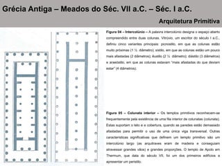Figura 04 – Intercolúnio – A palavra intercolúnio designa o espaço aberto
compreendido entre duas colunas. Vitrúvio, um escritor do século I a.C.,
definiu cinco variantes principais: picnostilo, em que as colunas estão
muito próximas (1 ½ diâmetro); sístilo, em que as colunas estão um pouco
mais afastadas (2 diâmetros); êustilo (2 ¼ diâmetro); diástilo (3 diâmetros)
e araeóstilo, em que as colunas estavam “mais afastadas do que deviam
estar” (4 diâmetros).
Grécia Antiga – Meados do Séc. VII a.C. – Séc. I a.C.
Arquitetura Primitiva
Figura 05 – Colunata interior – Os templos primitivos reconhecem-se
frequentemente pela existência de uma fila interior de colunatas (colunata).
Estas suportam o teto e a cobertura, quando as paredes estão demasiado
afastadas para permitir o uso de uma única viga transversal. Outras
características significativas que definem um templo primitivo são um
intercolúnio largo (as arquitraves eram de madeira e conseguiam
atravessar grandes vãos) e grandes proporções. O templo de Apolo em
Thermum, que data do século VII, foi um dos primeiros edifícios a
apresentar um peristilo.
 