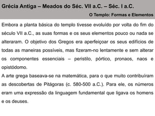 Embora a planta básica do templo tivesse evoluído por volta do fim do
século VII a.C., as suas formas e os seus elementos pouco ou nada se
alteraram. O objetivo dos Gregos era aperfeiçoar os seus edifícios de
todas as maneiras possíveis, mas fizeram-no lentamente e sem alterar
os componentes essenciais – peristilo, pórtico, pronaos, naos e
opistódomo.
A arte grega baseava-se na matemática, para o que muito contribuíram
as descobertas de Pitágoras (c. 580-500 a.C.). Para ele, os números
eram uma expressão da linguagem fundamental que ligava os homens
e os deuses.
Grécia Antiga – Meados do Séc. VII a.C. – Séc. I a.C.
O Templo: Formas e Elementos
 