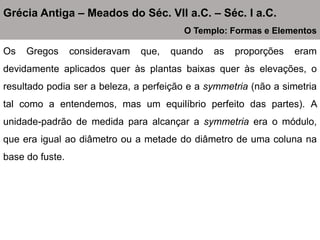 Os Gregos consideravam que, quando as proporções eram
devidamente aplicados quer às plantas baixas quer às elevações, o
resultado podia ser a beleza, a perfeição e a symmetria (não a simetria
tal como a entendemos, mas um equilíbrio perfeito das partes). A
unidade-padrão de medida para alcançar a symmetria era o módulo,
que era igual ao diâmetro ou a metade do diâmetro de uma coluna na
base do fuste.
Grécia Antiga – Meados do Séc. VII a.C. – Séc. I a.C.
O Templo: Formas e Elementos
 