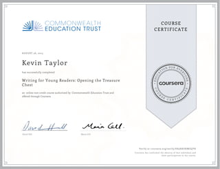 EDUCA
T
ION FOR EVE
R
YONE
CO
U
R
S
E
C E R T I F
I
C
A
TE
COURSE
CERTIFICATE
AUGUST 26, 2015
Kevin Taylor
Writing for Young Readers: Opening the Treasure
Chest
an online non-credit course authorized by Commonwealth Education Trust and
offered through Coursera
has successfully completed
David Hill Maria Gill
Verify at coursera.org/verify/E85HKUKWZQTK
Coursera has confirmed the identity of this individual and
their participation in the course.
 