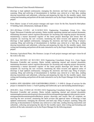 Mahmoud Mohammed Talaat Moustafa Mohammed
Page 2 of 3
drawings is kept updated continuously; managing the electronic and hard copy filing of project;
scanning; filing and archiving of documentation to facilitate easy retrieval at a later date, sending
drawing transmittals and submittals, collecting and preparing the data for the monthly report, letter
writing and formatting and perform all the tasks entrusted to me by the Project Manager for the following
project:
 Porto Sharm: (scope of work project manager and super vision for the first, Second & third phase:
53 building, hotel, infrastructure, landscape & lake).
 2011-2012from 1/12/2011 till 31/10/2012 ECG Engineering Consultants Group S.A., Alex
Egypt; Document Controller and secretary, Duties include registering internal and external documents;
maintaining document control registers/documents for incoming and outgoing project documents;
maintaining a master document register of the latest project drawings and ensure that all
recipients are receiving the new revisions; monitoring the latest revision and approval status of
drawings is kept updated continuously; managing the electronic and hard copy filing of project;
scanning; filing and archiving of documentation to facilitate easy retrieval at a later date, sending
drawing transmittals and submittals, collecting and preparing the data for the monthly report, letter
writing and formatting and perform all the tasks entrusted to me by the Project Manager for the following
project:
 Domiatec Agricultural Plant, Abo Hommos: (scope of work project manager and super vision for all
the work in the site).
 2011, from 20/2/2011 till 30/11/2011 ECG Engineering Consultants Group S.A., Cairo Egypt;
Document Controller and secretary, Duties include registering internal and external documents;
maintaining document control registers/documents for incoming and outgoing project documents;
maintaining a master document register of the latest project drawings and ensure that all
recipients are receiving the new revisions; monitoring the latest revision and approval status of
drawings is kept updated continuously; managing the electronic and hard copy filing of project;
scanning; filing and archiving of documentation to facilitate easy retrieval at a later date, sending
drawing transmittals and submittals, collecting and preparing the data for the monthly report, letter
writing and formatting and perform all the tasks entrusted to me by the Project Manager for the following
project:
 BARWA SITE GRADING AND EARTHWORKS ZONES 1, 9 AND 8: (Scope of services for this
project is intended for Zones 1, 9 and 8 grading and Earthworks up to and including detailed design.)
 2010-2011, from 1/3/2010 till 19/2/2011 ECG Engineering Consultants Group S.A., Cairo Egypt;
Document Controller and secretary, Duties include registering internal and external documents;
maintainingdocumentcontrolregisters/documentsforincomingandoutgoingprojectdocuments;maint
ainingamasterdocumentregisterofthelatest project drawings and ensure that all recipients are
receiving the new revisions; monitoring the latest revision and approval status of drawings is kept
updated continuously; managing the electronic and hard copy filing of project; scanning; filing and
archiving of documentation to facilitate easy retrieval at a later date, sending drawing transmittals and
submittals, collecting and preparing the data for the monthly report, letter writing and formatting and
perform all the tasks entrusted to me by the Project Manager for the following project:
 