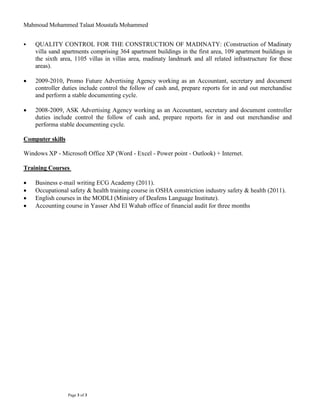 Mahmoud Mohammed Talaat Moustafa Mohammed
Page 3 of 3
 QUALITY CONTROL FOR THE CONSTRUCTION OF MADINATY: (Construction of Madinaty
villa sand apartments comprising 364 apartment buildings in the first area, 109 apartment buildings in
the sixth area, 1105 villas in villas area, madinaty landmark and all related infrastructure for these
areas).
 2009-2010, Promo Future Advertising Agency working as an Accountant, secretary and document
controller duties include control the follow of cash and, prepare reports for in and out merchandise
and perform a stable documenting cycle.
 2008-2009, ASK Advertising Agency working as an Accountant, secretary and document controller
duties include control the follow of cash and, prepare reports for in and out merchandise and
performa stable documenting cycle.
Computer skills
Windows XP - Microsoft Office XP (Word - Excel - Power point - Outlook) + Internet.
Training Courses
 Business e-mail writing ECG Academy (2011).
 Occupational safety & health training course in OSHA constriction industry safety & health (2011).
 English courses in the MODLI (Ministry of Deafens Language Institute).
 Accounting course in Yasser Abd El Wahab office of financial audit for three months
 