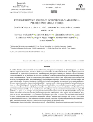Artículo científico / Scientific paper
CAMBIO CLIMÁTICO
pISSN:1390-3799; eISSN:1390-8596
http://doi.org/10.17163/lgr.n31.2020.02
CAMBIO CLIMÁTICO SEGÚN LOS ACADÉMICOS ECUATORIANOS -
PERCEPCIONES VERSUS HECHOS
CLIMATE CHANGE ACCORDING TO ECUADORIAN ACADEMICS–PERCEPTIONS
VERSUS FACTS
Theofilos Toulkeridis*1 , Elizabeth Tamayo1 , Débora Simón-Baile1 , María
J. Merizalde-Mora1 , Diego F. Reyes-Yunga1 , Mauricio Viera-Torres1 y
Marco Heredia2
1 Universidad de las Fuerzas Armadas, ESPE. Av. General Rumiñahui s/n y Ambato, Sangolquí, Ecuador.
2 Ciencias Ambientales. Universidad Estatal Amazónica, Km 2 1/2 vía Puyo-Tena (Paso Lateral), Puyo, Ecuador.
*Autor para correspondencia: ttoulkeridis@espe.edu.ec
Manuscrito recibido el 25 de julio de 2019. Aceptado, tras revisión, el 17 de febrero de 2020. Publicado el 1 de marzo de 2020.
Resumen
El cambio climático se ha convertido en uno de los temas principales en las agendas en diferentes países. Los efectos
actuales requieren de acciones climáticas efectivas ya establecidas en el Acuerdo de París con el objetivo de reducir
las emisiones de gases de efecto invernadero. Sin embargo, los principales cambios para enfrentar y reducir el cambio
climático dependen de las decisiones de cada país y no sólo de los acuerdos mundiales, ya que los impactos y magni-
tudes varían localmente. Uno de los componentes clave para una mejora efectiva es el papel que el comportamiento de
la población puede tener sobre la política nacional y las decisiones posteriores. Por esta razón, el nivel de conciencia y
conocimiento sobre el cambio climático es vital. El objetivo de la investigación fue comparar la percepción de los aca-
démicos ecuatorianos sobre el cambio climático global y nacional con la evidencia científica y los hechos históricos, y
cómo su vulnerabilidad puede afectar a los efectos del cambio climático. Los resultados muestran que los académicos
ecuatorianos están conscientes de los hechos ocurridos mundialmente sobre el cambio climático, como la existencia, la
gravedad y la responsabilidad de los seres humanos. Sin embargo, hay un conocimiento limitado sobre el origen del
problema, ya que el 67,2% cree que este es el primer cambio climático en la historia de la humanidad. Los principales
efectos del cambio climático en Ecuador presentan percepciones heterogéneas, como sequías más frecuentes (34,36%)
y lluvias escasas pero intensas (21,41%) como sus mayores preocupaciones. En cuanto a las regiones más afectadas en
Ecuador, las sierra y los valles interandinos representan el 45,6%, mientras que Galápagos sólo alcanza 1,6% a pesar
de ser una insignia ecológica con alta vulnerabilidad climática. Parece que los encuestados carecen de conocimiento
sobre la situación en otras regiones y creen que su propio entorno se ve más afectado.
Palabras clave: cambio climático, calentamiento global, vulnerabilidad, desastres, ecosistemas, paleoclimatología.
21
LA GRANJA: Revista de Ciencias de la Vida 31(1) 2020:21-46.
c

2020, Universidad Politécnica Salesiana, Ecuador.
 