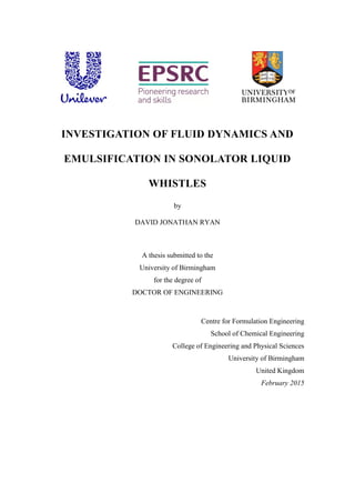 INVESTIGATION OF FLUID DYNAMICS AND
EMULSIFICATION IN SONOLATOR LIQUID
WHISTLES
by
DAVID JONATHAN RYAN
A thesis submitted to the
University of Birmingham
for the degree of
DOCTOR OF ENGINEERING
Centre for Formulation Engineering
School of Chemical Engineering
College of Engineering and Physical Sciences
University of Birmingham
United Kingdom
February 2015
 