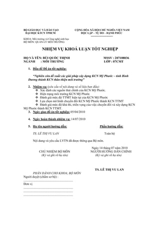 BỘ GIÁO DỤC VÀ ĐÀO TẠO CỘNG HÒA XÃ HỘI CHỦ NGHĨA VIỆT NAM
ĐẠI HỌC KTCN TPHCM ĐỘC LẬP – TỰ DO – HẠNH PHÚC
-------------------------
KHOA: Môi trường và Công nghệ sinh học
BỘ MÔN: QUẢN LÝ MÔI TRƯỜNG
NHIỆM VỤ KHOÁ LUẬN TỐT NGHIỆP
HỌ VÀ TÊN: BÙI QUỐC THỊNH MSSV : 207108036
NGÀNH : MÔI TRƯỜNG LỚP : 07CMT
1. Đầu đề Đồ án tốt nghiệp:
“Nghiên cứu đề xuất các giải pháp xây dựng KCN Mỹ Phước – tỉnh Bình
Dương thành KCN thân thiện môi trường”
2. Nhiệm vụ: (yêu cầu về nội dung và số liệu ban đầu):
 Xác định các nguồn thải chính của KCN Mỹ Phước.
 Hiện trạng môi trường KCN Mỹ Phước
 Đánh giá mức độ TTMT hiện tại của KCN Mỹ Phước
 Lựa chọn mô hình chuyển đổi KCN Mỹ Phước thành KCN TTMT
 Đánh giá mức độ khả thi, triển vọng của việc chuyển đổi và xây dựng KCN
Mỹ Phước thành KCN TTMT.
3. Ngày giao đồ án tốt nghiệp: 05/04/2010
4. Ngày hoàn thành nhiệm vụ: 14/07/2010
5. Họ tên người hướng dẫn: Phần hướng dẫn:
TS. LÊ THỊ VU LAN Toàn bộ
Nội dung và yêu cầu LVTN đã được thông qua Bộ môn.
Ngày 14 tháng 07 năm 2010
CHỦ NHIỆM BỘ MÔN NGƯỜI HƯỚNG DẪN CHÍNH
(Ký và ghi rõ họ tên) (Ký và ghi rõ họ tên)
TS. LÊ THỊ VU LAN
PHẦN DÀNH CHO KHOA, BỘ MÔN
Người duyệt (chấm sơ bộ) :
...............................................................
Đơn vị
...............................................................
...............................................................
...............................................................
 