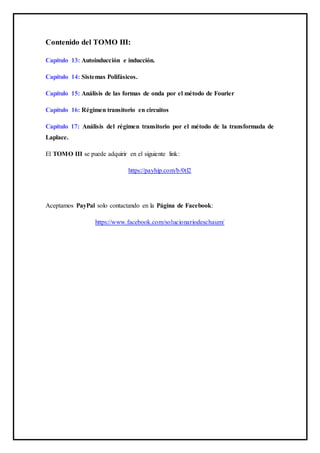 Contenido del TOMO III:
Capítulo 13: Autoinducción e inducción.
Capítulo 14: Sistemas Polifásicos.
Capítulo 15: Análisis de las formas de onda por el método de Fourier
Capítulo 16: Régimen transitorio en circuitos
Capítulo 17: Análisis del régimen transitorio por el método de la transformada de
Laplace.
El TOMO III se puede adquirir en el siguiente link:
https://payhip.com/b/0tl2
Aceptamos PayPal solo contactando en la Página de Facebook:
https://www.facebook.com/solucionariodeschaum/
 