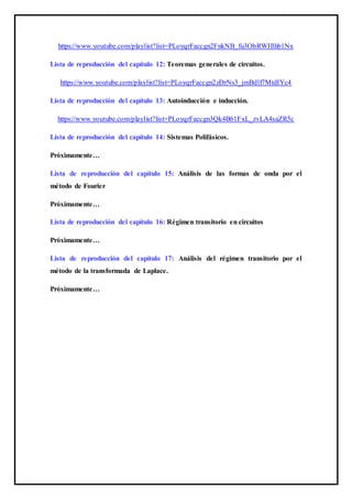 https://www.youtube.com/playlist?list=PLoyqrFaccgn2FnkNB_fu3ObRWIllhb1Nx
Lista de reproducción del capítulo 12: Teoremas generales de circuitos.
https://www.youtube.com/playlist?list=PLoyqrFaccgn2zDrNs3_jmBdlf7MtdIYc4
Lista de reproducción del capítulo 13: Autoinducción e inducción.
https://www.youtube.com/playlist?list=PLoyqrFaccgn3Qk4B61FxL_zvLA4saZR5c
Lista de reproducción del capítulo 14: Sistemas Polifásicos.
Próximamente…
Lista de reproducción del capítulo 15: Análisis de las formas de onda por el
método de Fourier
Próximamente…
Lista de reproducción del capítulo 16: Régimen transitorio en circuitos
Próximamente…
Lista de reproducción del capítulo 17: Análisis del régimen transitorio por el
método de la transformada de Laplace.
Próximamente…
 