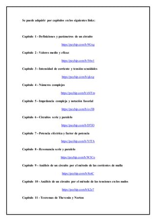 Se puede adquirir por capítulos en los siguientes links:
Capítulo 1 - Definiciones y parámetros de un circuito
https://payhip.com/b/9Gxg
Capítulo 2 - Valores medio y eficaz
https://payhip.com/b/54w1
Capítulo 3 - Intensidad de corriente y tensión senoidales
https://payhip.com/b/qkxg
Capítulo 4 - Números complejos
https://payhip.com/b/nVFm
Capítulo 5 - Impedancia compleja y notación fasorial
https://payhip.com/b/ov3B
Capítulo 6 - Circuitos serie y paralelo
https://payhip.com/b/D7lO
Capítulo 7 - Potencia eléctrica y factor de potencia
https://payhip.com/b/YfTA
Capítulo 8 - Resonancia serie y paralelo
https://payhip.com/b/W3Co
Capítulo 9 - Análisis de un circuito por el método de las corrientes de malla
https://payhip.com/b/8otC
Capítulo 10 - Análisis de un circuito por el método de las tensiones en los nudos
https://payhip.com/b/k2e7
Capítulo 11 - Teoremas de Thevenin y Norton
 