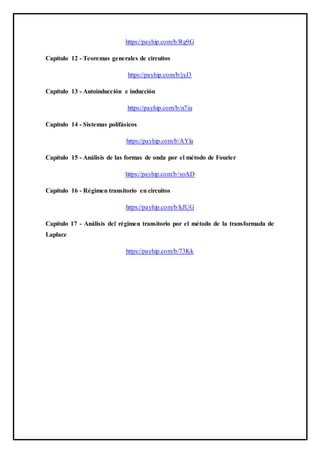 https://payhip.com/b/Rg9G
Capítulo 12 - Teoremas generales de circuitos
https://payhip.com/b/jyJ3
Capítulo 13 - Autoinducción e inducción
https://payhip.com/b/n7iu
Capítulo 14 - Sistemas polifásicos
https://payhip.com/b/AYla
Capítulo 15 - Análisis de las formas de onda por el método de Fourier
https://payhip.com/b/yoAD
Capítulo 16 - Régimen transitorio en circuitos
https://payhip.com/b/kJUG
Capítulo 17 - Análisis del régimen transitorio por el método de la transformada de
Laplace
https://payhip.com/b/73Kk
 