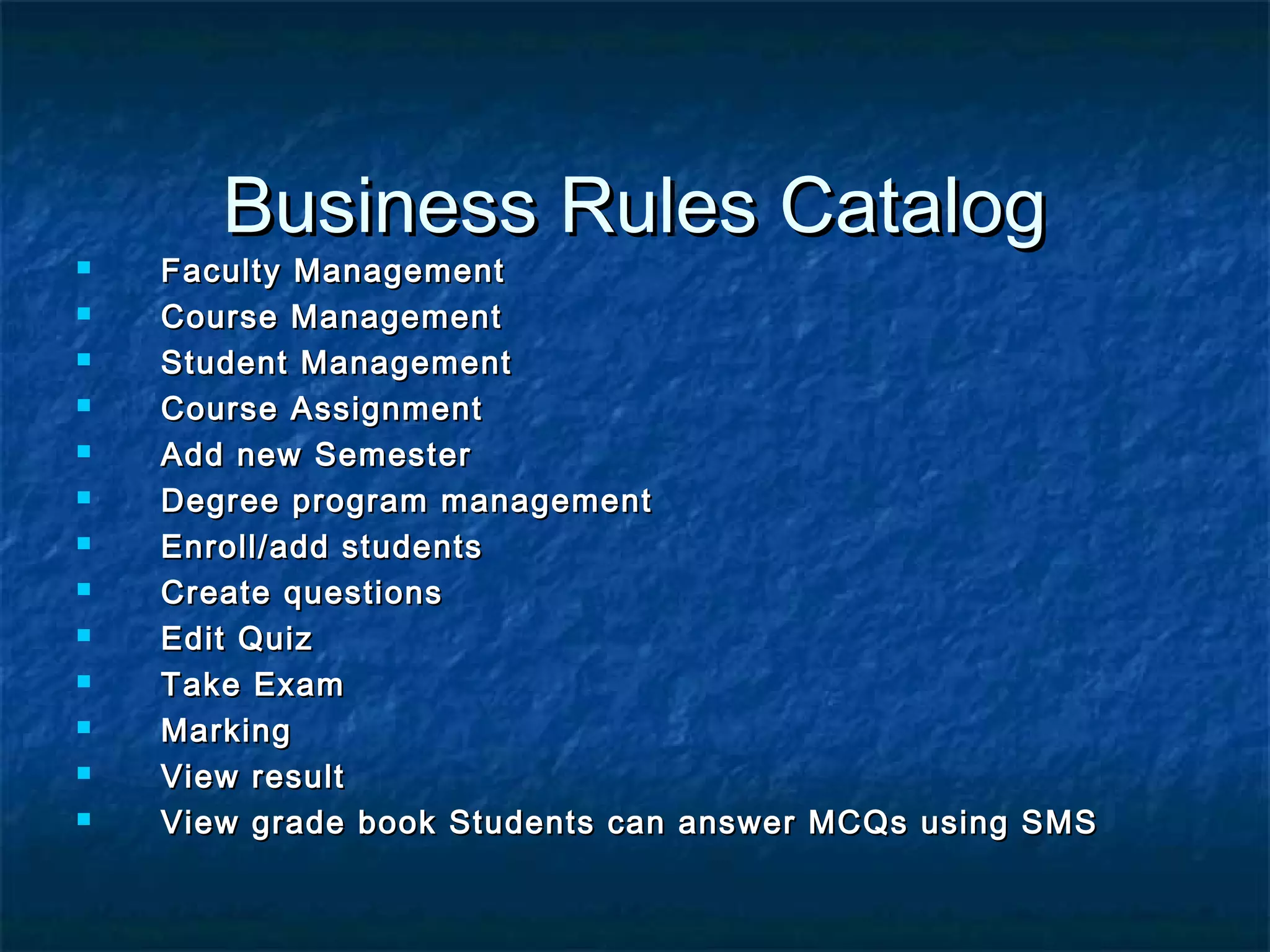 Business Rules CatalogBusiness Rules Catalog
 Faculty ManagementFaculty Management
 Course ManagementCourse Management
 Student ManagementStudent Management
 Course AssignmentCourse Assignment
 Add new SemesterAdd new Semester
 Degree program managementDegree program management
 Enroll/add studentsEnroll/add students
 Create questionsCreate questions
 Edit QuizEdit Quiz
 Take ExamTake Exam
 MarkingMarking
 View resultView result
 View grade book Students can answer MCQs using SMSView grade book Students can answer MCQs using SMS
 