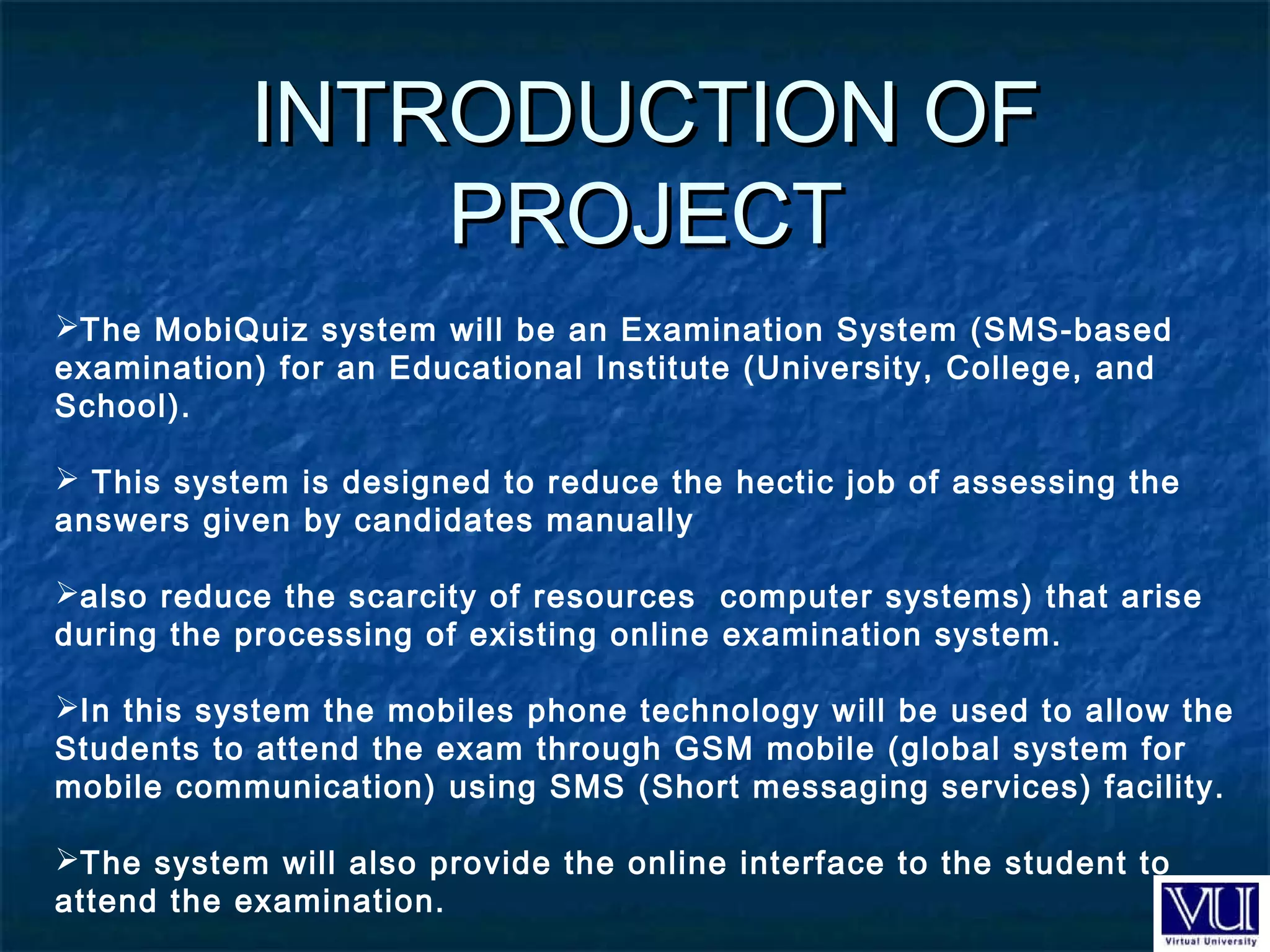 INTRODUCTION OFINTRODUCTION OF
PROJECTPROJECT
 
The MobiQuiz system will be an Examination System (SMS-based
examination) for an Educational Institute (University, College, and
School).
 This system is designed to reduce the hectic job of assessing the
answers given by candidates manually
also reduce the scarcity of resources computer systems) that arise
during the processing of existing online examination system.
In this system the mobiles phone technology will be used to allow the
Students to attend the exam through GSM mobile (global system for
mobile communication) using SMS (Short messaging services) facility.
The system will also provide the online interface to the student to
attend the examination.
 