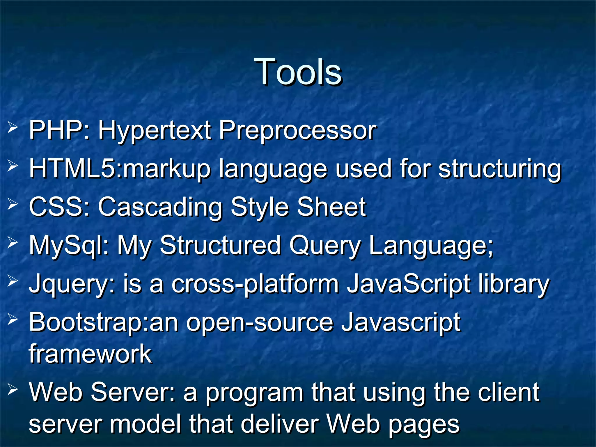 ToolsTools
 PHP: Hypertext PreprocessorPHP: Hypertext Preprocessor
 HTML5:markup language used for structuringHTML5:markup language used for structuring
 CSS: Cascading Style SheetCSS: Cascading Style Sheet
 MySql: My Structured Query Language;MySql: My Structured Query Language;
 Jquery: is a cross-platform JavaScript libraryJquery: is a cross-platform JavaScript library
 Bootstrap:an open-source JavascriptBootstrap:an open-source Javascript
frameworkframework
 Web Server: a program that using the clientWeb Server: a program that using the client
server model that deliver Web pagesserver model that deliver Web pages
 