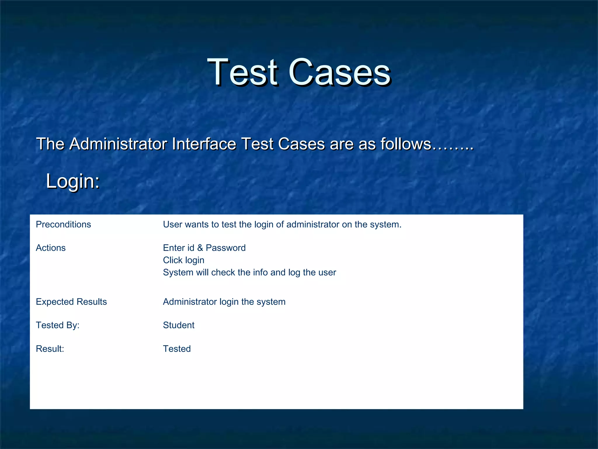 Test CasesTest Cases
The Administrator Interface Test Cases are as follows……..The Administrator Interface Test Cases are as follows……..
Login:Login:
Preconditions User wants to test the login of administrator on the system.
Actions Enter id & Password
Click login
System will check the info and log the user
Expected Results Administrator login the system
Tested By: Student
Result: Tested
 