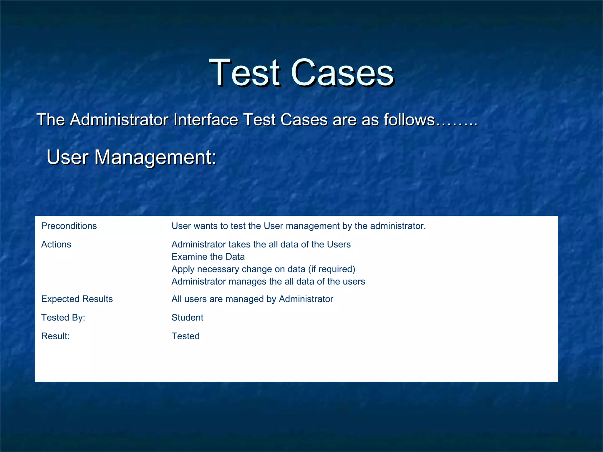 Test CasesTest Cases
The Administrator Interface Test Cases are as follows……..The Administrator Interface Test Cases are as follows……..
User Management:User Management:
Preconditions User wants to test the User management by the administrator.
Actions Administrator takes the all data of the Users
Examine the Data
Apply necessary change on data (if required)
Administrator manages the all data of the users
Expected Results All users are managed by Administrator
Tested By: Student
Result: Tested
 