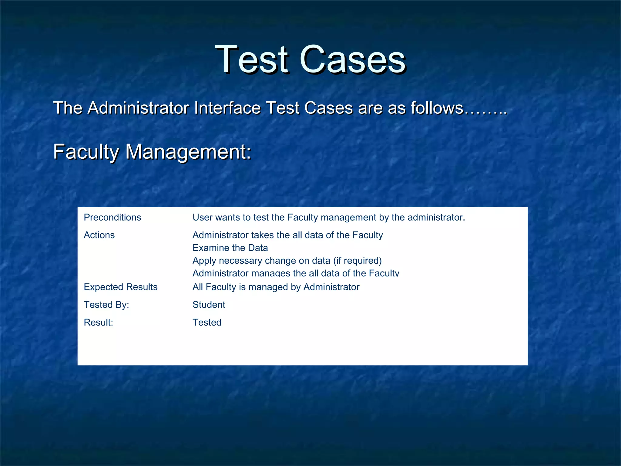 Test CasesTest Cases
The Administrator Interface Test Cases are as follows……..The Administrator Interface Test Cases are as follows……..
Faculty Management:Faculty Management:
Preconditions User wants to test the Faculty management by the administrator.
Actions Administrator takes the all data of the Faculty
Examine the Data
Apply necessary change on data (if required)
Administrator manages the all data of the Faculty
Expected Results All Faculty is managed by Administrator
Tested By: Student
Result: Tested
 