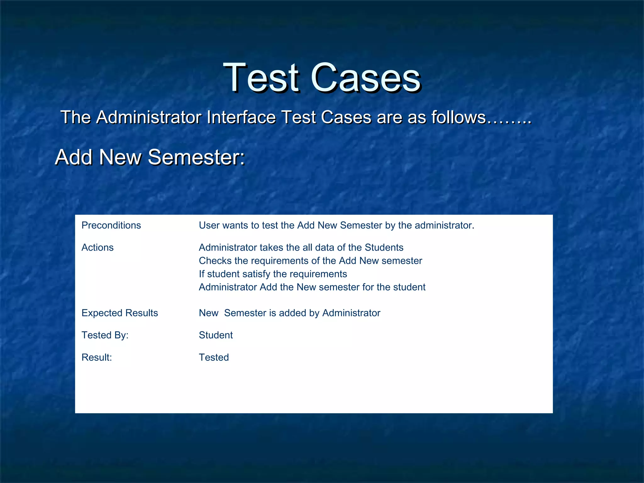 Test CasesTest Cases
The Administrator Interface Test Cases are as follows……..The Administrator Interface Test Cases are as follows……..
Add New Semester:Add New Semester:
Preconditions User wants to test the Add New Semester by the administrator.
Actions Administrator takes the all data of the Students
Checks the requirements of the Add New semester
If student satisfy the requirements
Administrator Add the New semester for the student
Expected Results New Semester is added by Administrator
Tested By: Student
Result: Tested
 