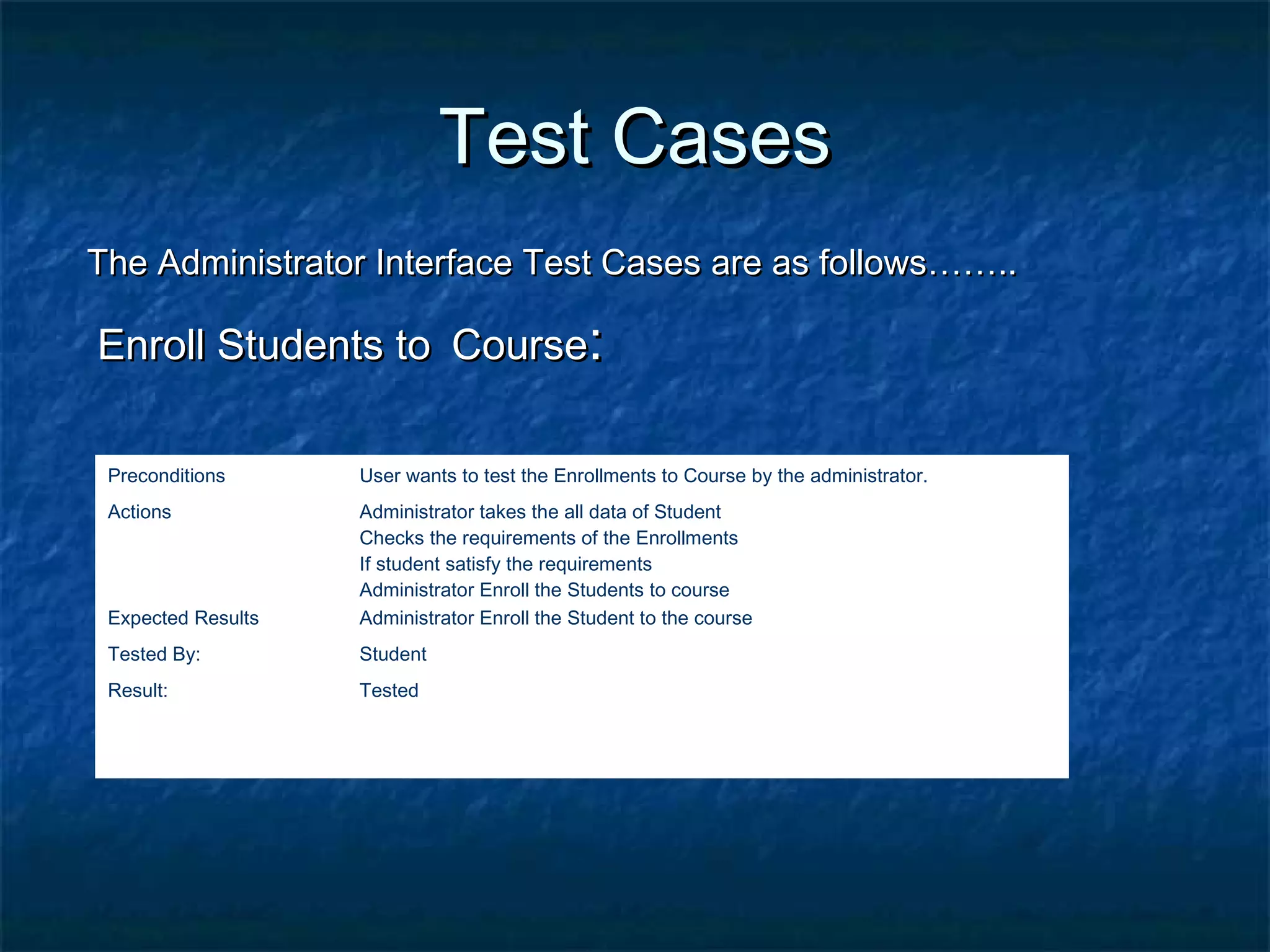 Test CasesTest Cases
The Administrator Interface Test Cases are as follows……..The Administrator Interface Test Cases are as follows……..
Enroll Students toEnroll Students to CourseCourse::
Preconditions User wants to test the Enrollments to Course by the administrator.
Actions Administrator takes the all data of Student
Checks the requirements of the Enrollments
If student satisfy the requirements
Administrator Enroll the Students to course
Expected Results Administrator Enroll the Student to the course
Tested By: Student
Result: Tested
 