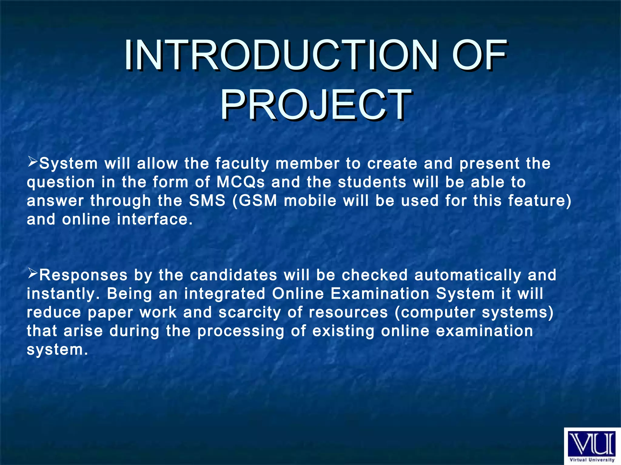 INTRODUCTION OFINTRODUCTION OF
PROJECTPROJECT
System will allow the faculty member to create and present the
question in the form of MCQs and the students will be able to
answer through the SMS (GSM mobile will be used for this feature)
and online interface.
Responses by the candidates will be checked automatically and
instantly. Being an integrated Online Examination System it will
reduce paper work and scarcity of resources (computer systems)
that arise during the processing of existing online examination
system.
 