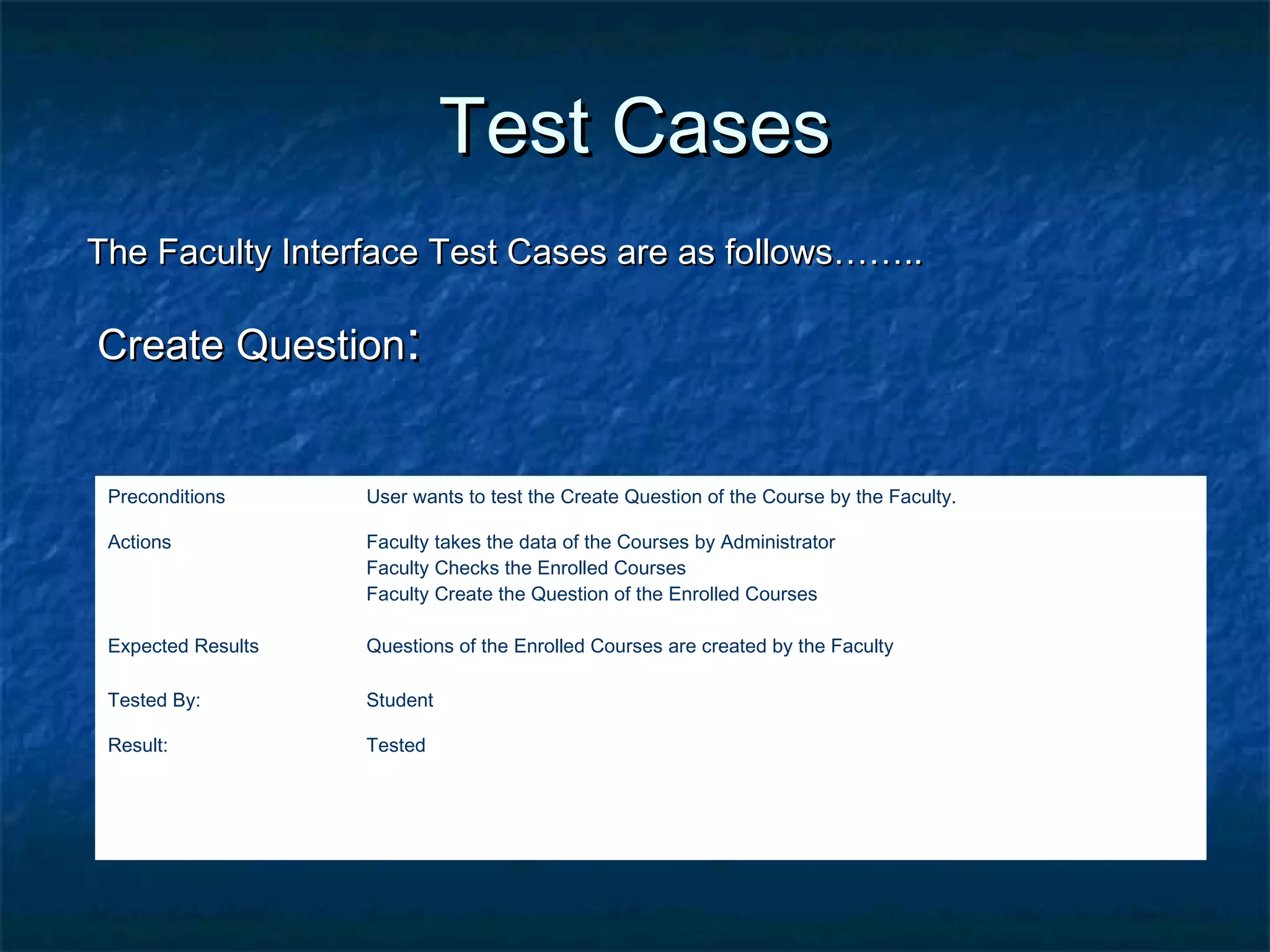 Test CasesTest Cases
The Faculty Interface Test Cases are as follows……..The Faculty Interface Test Cases are as follows……..
Create QuestionCreate Question::
Preconditions User wants to test the Create Question of the Course by the Faculty.
Actions Faculty takes the data of the Courses by Administrator
Faculty Checks the Enrolled Courses
Faculty Create the Question of the Enrolled Courses
Expected Results Questions of the Enrolled Courses are created by the Faculty
Tested By: Student
Result: Tested
 