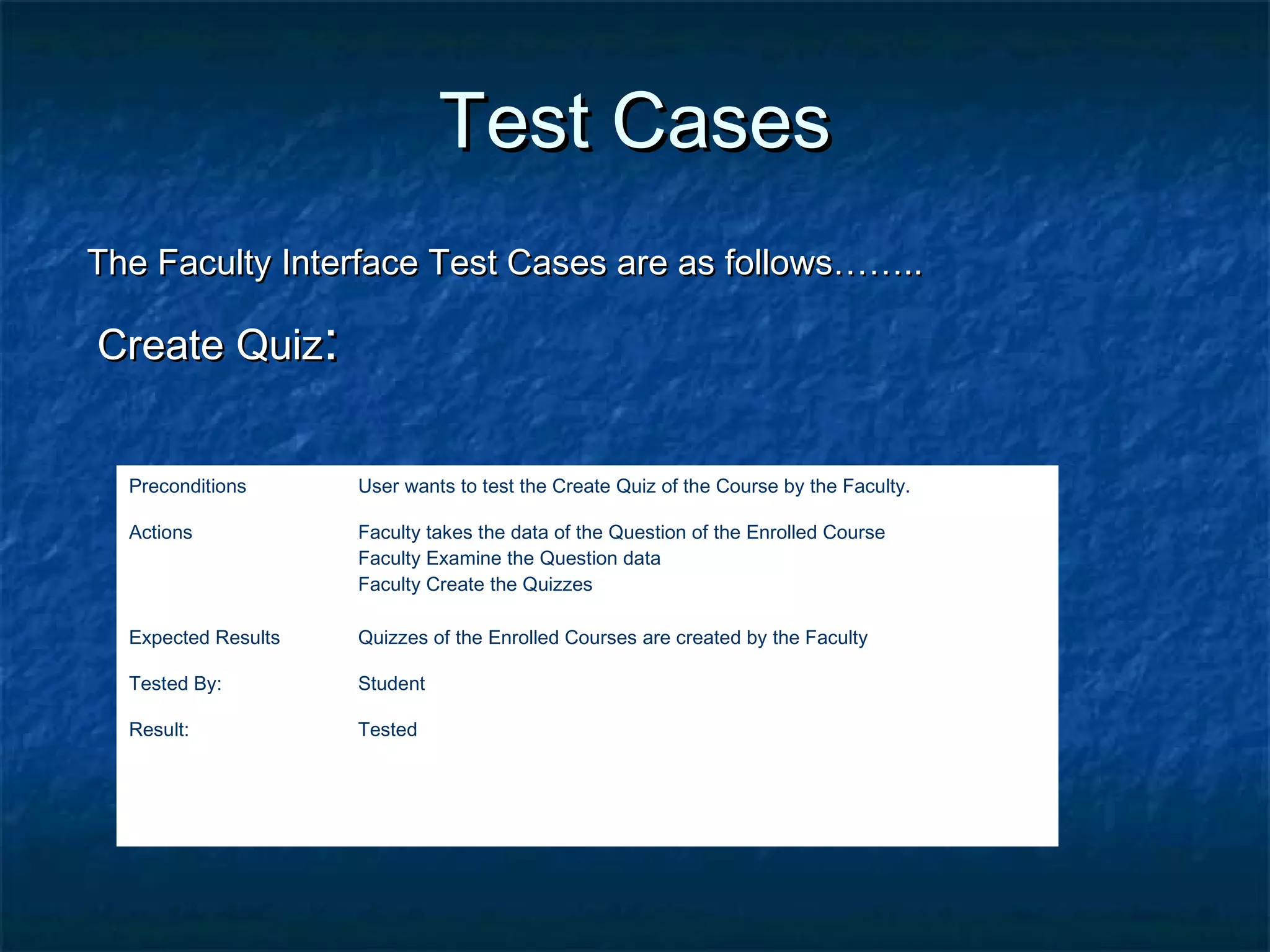 Test CasesTest Cases
The Faculty Interface Test Cases are as follows……..The Faculty Interface Test Cases are as follows……..
Create QuizCreate Quiz::
Preconditions User wants to test the Create Quiz of the Course by the Faculty.
Actions Faculty takes the data of the Question of the Enrolled Course
Faculty Examine the Question data
Faculty Create the Quizzes
Expected Results Quizzes of the Enrolled Courses are created by the Faculty
Tested By: Student
Result: Tested
 