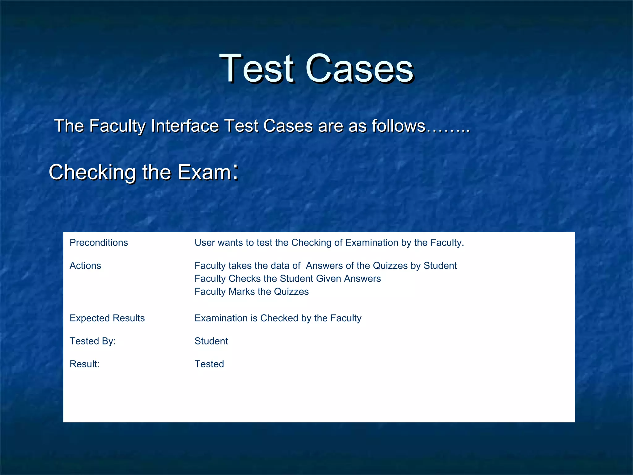 Test CasesTest Cases
The Faculty Interface Test Cases are as follows……..The Faculty Interface Test Cases are as follows……..
Checking the ExamChecking the Exam::
Preconditions User wants to test the Checking of Examination by the Faculty.
Actions Faculty takes the data of Answers of the Quizzes by Student
Faculty Checks the Student Given Answers
Faculty Marks the Quizzes
Expected Results Examination is Checked by the Faculty
Tested By: Student
Result: Tested
 