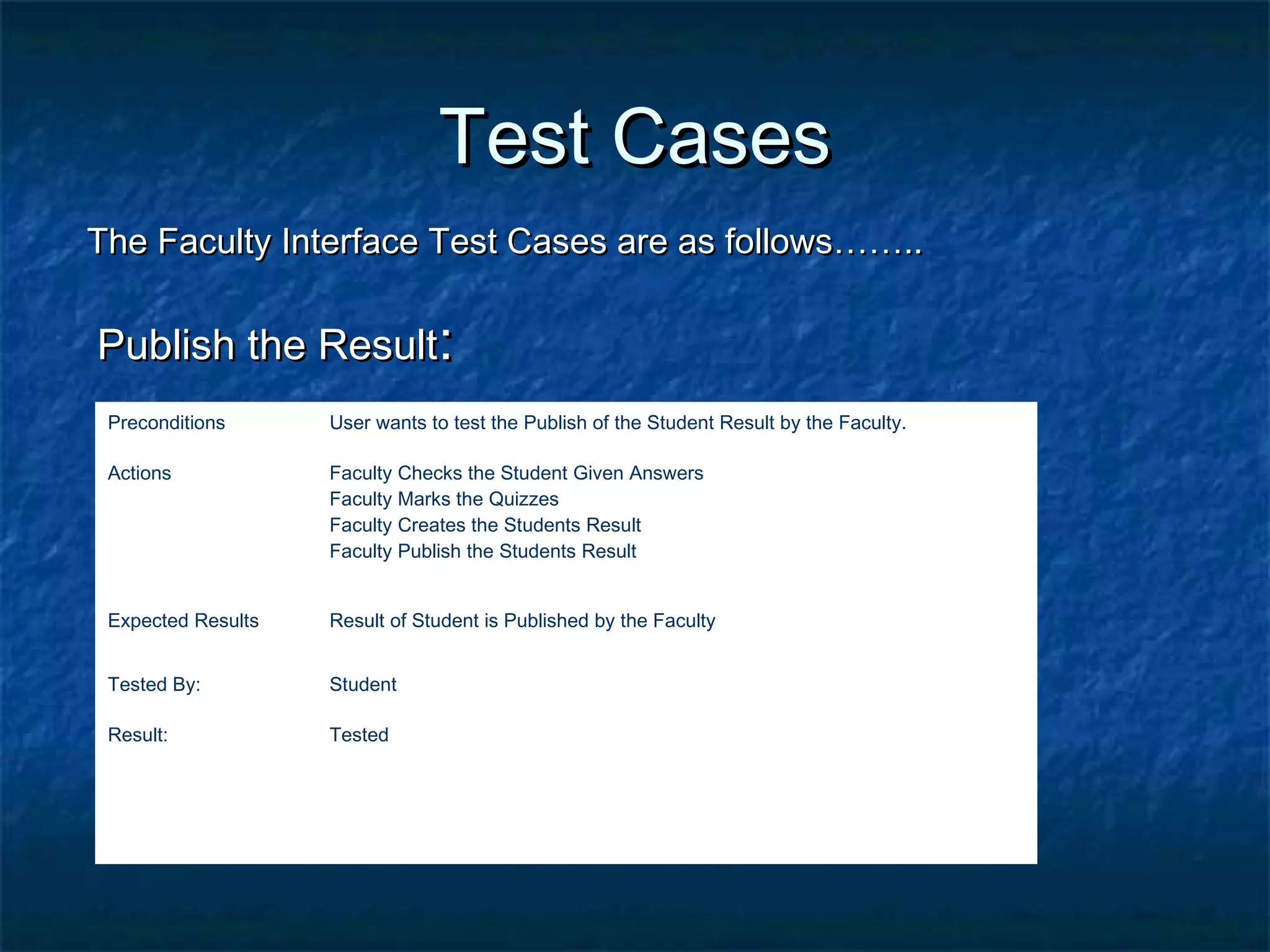 Test CasesTest Cases
The Faculty Interface Test Cases are as follows……..The Faculty Interface Test Cases are as follows……..
Publish the ResultPublish the Result::
Preconditions User wants to test the Publish of the Student Result by the Faculty.
Actions Faculty Checks the Student Given Answers
Faculty Marks the Quizzes
Faculty Creates the Students Result
Faculty Publish the Students Result
Expected Results Result of Student is Published by the Faculty
Tested By: Student
Result: Tested
 