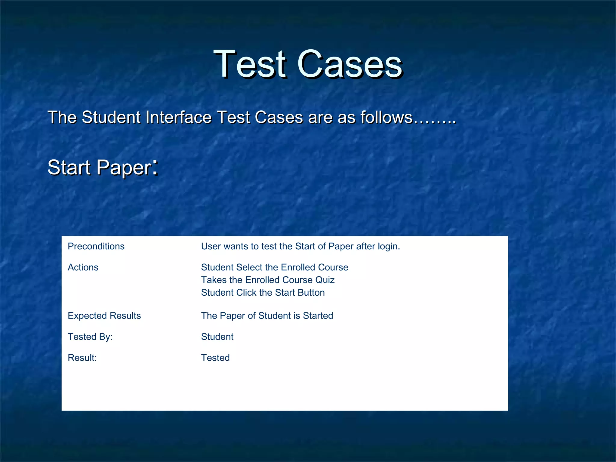 Test CasesTest Cases
The Student Interface Test Cases are as follows……..The Student Interface Test Cases are as follows……..
Start PaperStart Paper::
Preconditions User wants to test the Start of Paper after login.
Actions Student Select the Enrolled Course
Takes the Enrolled Course Quiz
Student Click the Start Button
Expected Results The Paper of Student is Started
Tested By: Student
Result: Tested
 