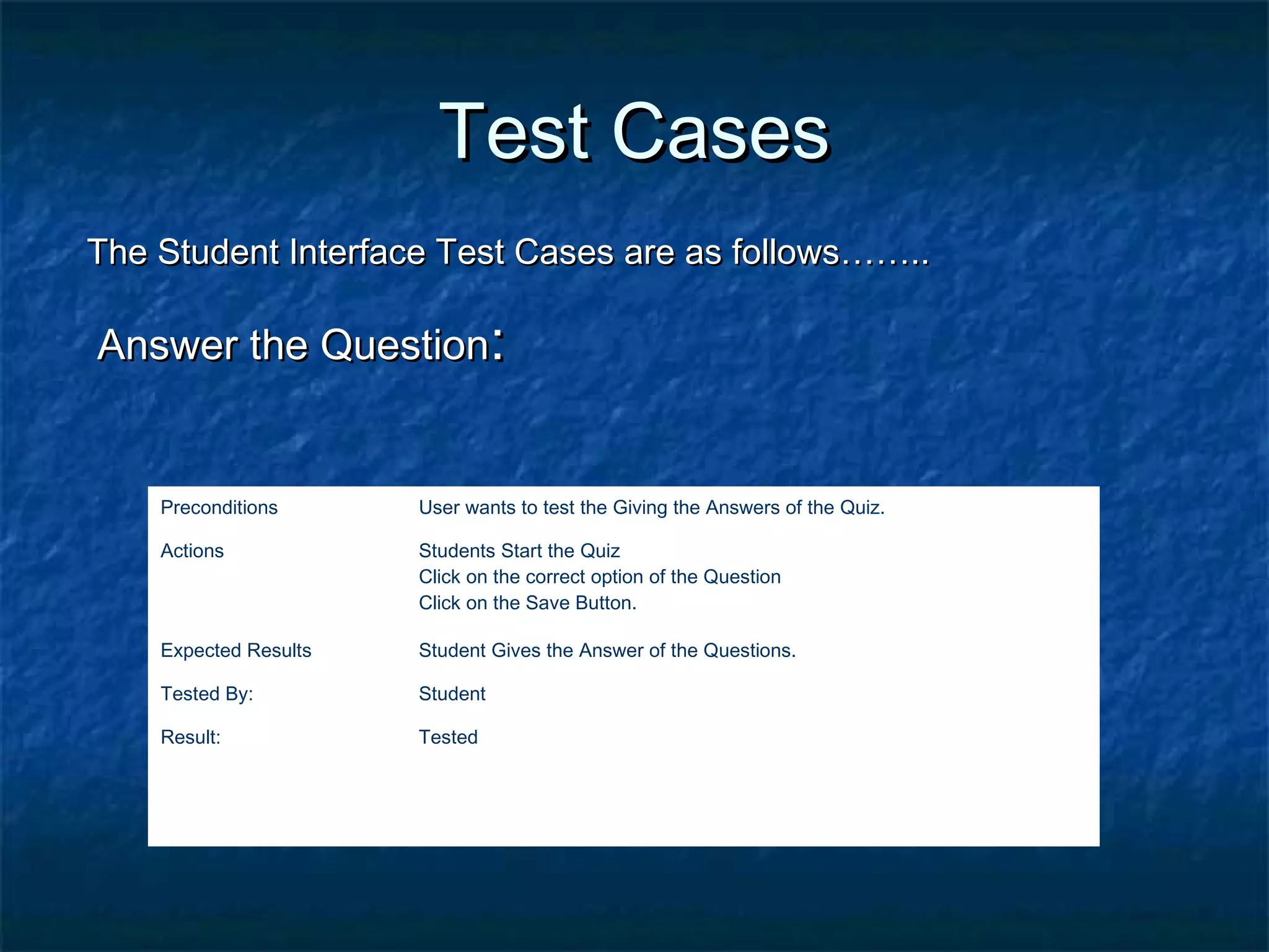 Test CasesTest Cases
The Student Interface Test Cases are as follows……..The Student Interface Test Cases are as follows……..
Answer the QuestionAnswer the Question::
Preconditions User wants to test the Giving the Answers of the Quiz.
Actions Students Start the Quiz
Click on the correct option of the Question
Click on the Save Button.
Expected Results Student Gives the Answer of the Questions.
Tested By: Student
Result: Tested
 