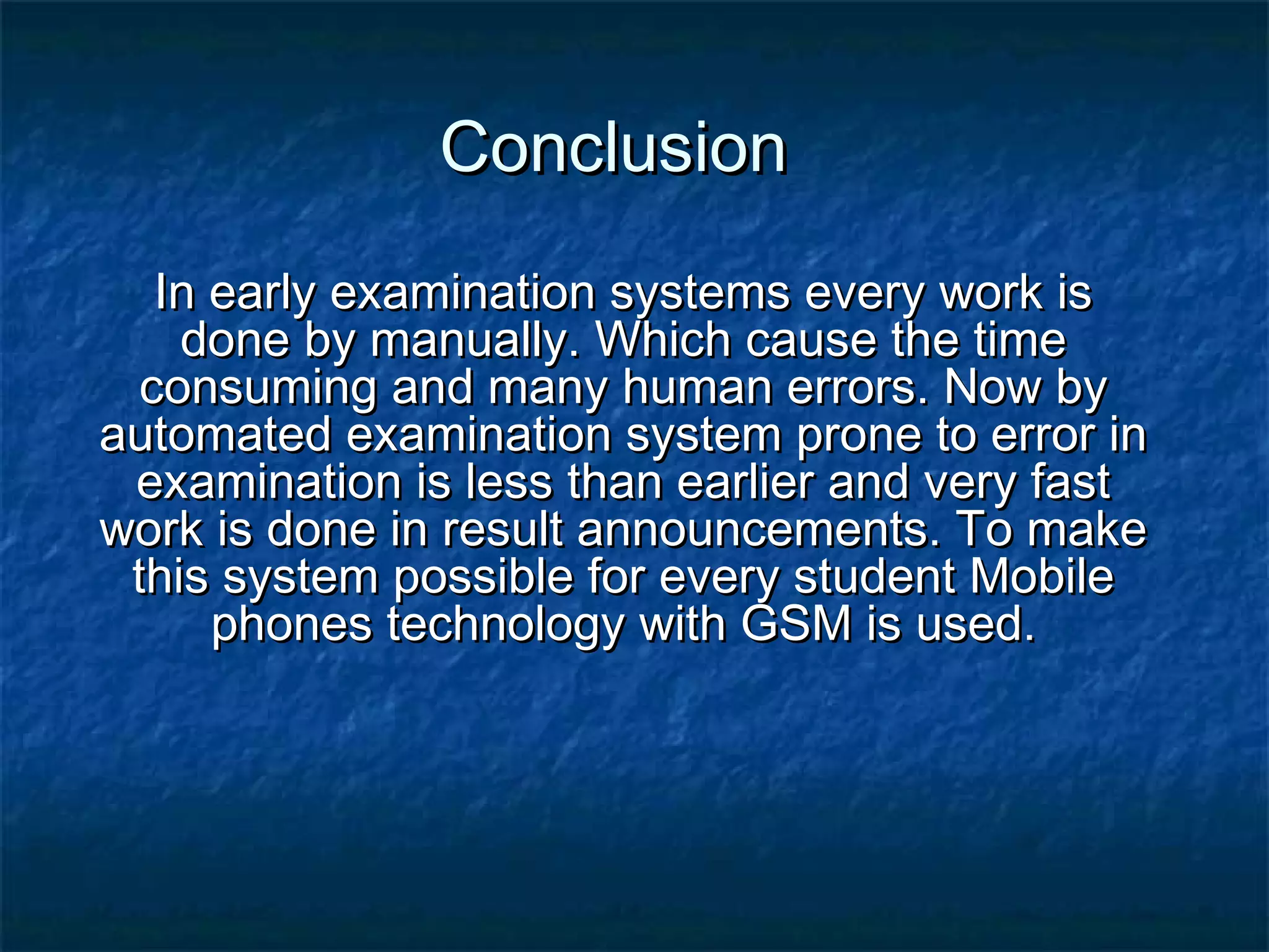 ConclusionConclusion
In early examination systems every work isIn early examination systems every work is
done by manually. Which cause the timedone by manually. Which cause the time
consuming and many human errors. Now byconsuming and many human errors. Now by
automated examination system prone to error inautomated examination system prone to error in
examination is less than earlier and very fastexamination is less than earlier and very fast
work is done in result announcements. To makework is done in result announcements. To make
this system possible for every student Mobilethis system possible for every student Mobile
phones technology with GSM is used.phones technology with GSM is used.
 