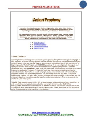 1
                                 PROFETAS ASIATICOS




             As do the Christian, Jewish and Moslem religions, the Asian faiths of the Hindus,
            Buddhists, Zoroastrans and Baha’i also include detailed prophecies that warn of the
               impending end of this cycle of civilization, and the return of a World Savior.


           The Japanese yearn for the arrival of Miroku Bantsu or Rigden Japo. The Altai of Asia
           call him the White Burkhan and Oirot ("Messenger"). Hindus expect the advent of the
            Kalki Avatar and Maitreya. He is called the Saoshyant by the Zoroastrans. Tibetans
                      expect the advent of Gessar Khan to save them from the Chinese.


                                1. Hindu Prophecy
                                2. Buddhist Prophecy
                                3. Zoroastran Prophecy
                                4. Bahai Prophecy




1. Hindu Prophecy ~

According to Hindu cosmology, the universe is cyclical, passing through four world ages. Each yuga, as
they are called, is shorter and less pleasant than the previous epoch due to the degeneration of morality.
Currently we are in the last, the Kali Yuga, in which dharma (correct behavior), is only one-fourth of its
beginning quality. The Kali Yuga is only 4,320,000 years long. At its end, religion will disintegrate and
society will become more secular. When the world becomes hopelessly degenerate, it will end in
catastrophe and a new mahayuga (“great yuga”) will begin. One thousand yugas is one day in the life of
Brahma, the godhead of Hinduism. At the end of each day, the universe comes to an end and is
reabsorbed into the Brahma for an equally long night, during which time it exists only potentially. He
reappears at dawn, and creation begins anew. The present age is the first day of the 51st year of
Brahma’s life. He lives 100 years, each of which comprises 360 days and nights. Then he dies, and the
universe is dissolved into nothingness that lasts for another cosmic century. Then he is reborn to live
another 311,040 billion years.

The Kali Yuga allegedly began in 3012 BC, so apparently we have many cosmic hours to wait for it to
end; nevertheless, many people believe that the end is nigh. At that time, the Kalki (White
Horse) Avatar, the tenth and final incarnation of Vishnu, will arrive. The heavens will open and he will
appear on his white horse with his sword “blazing like a comet”. He will destroy the wicked and restore
purity. Entire continents will sink and rise in the process.




                                 www.gftaognosticaespiritual.org
          GRAN BIBLIOTECA VIRTUAL ESOTERICA ESPIRITUAL
 