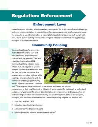 Page 10
Regulation: Enforcement
Enforcement Laws
Law enforcement initiatives often involve two components. The first is to notify alcohol beverage
outlets of enforcement plans in order to foster the awareness essential for effective deterrence.
The second is to provide information or training to help outlet managers and staff comply with
over-service laws by learning how to better recognize intoxicated customers and by providing
strategies to prevent over-service.
Community Policing
Community police enforcement is a
method to both enforce laws and
educate citizens. The Community
Oriented Policing services (COPS) was
established nationally in 1994.
Community policing relies on police
officers that are assigned to specific
hotspots to familiarize themselves with
the area and make a presence. The
program aims to reduce violence while
creating a strong relationship with the
community and bringing community
leaders together to achieve a common
goal.10
The program allows individuals to participate and have a voice in the
improvement of their neighborhood. In this way, it is much easier for individuals to understand
and accept why certain enforcement-based initiatives are implemented and needed, when an
understanding is reached between community and law enforcement. Some of the programs,
strategies, and initiatives that the Paterson Community Policing Program has adapted are:
1) Stop, Park and Talk (SPT);
2) Education-based training initiatives;
3) Anti-violent crime deployments; and
4) Special operations, increase presence of foot patrol.11
Source: Jason Getz Photography. AJC.com
 