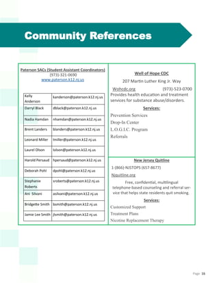 Page 16
Community References
Paterson SACs (Student Assistant Coordinators)
(973)-321-0690
www.paterson.k12.nj.us
Well of Hope CDC
207 Martin Luther King Jr. Way
Wohcdc.org (973)-523-0700
Provides health education and treatment
services for substance abuse/disorders.
Services:
Prevention Services
Drop-In Center
L.O.G.I.C. Program
Referrals
New Jersey Quitline
1-(866)-NJSTOPS (657-8677)
Njquitline.org
Free, confidential, multilingual
telephone-based counseling and referral ser-
vice that helps state residents quit smoking.
Services:
Customized Support
Treatment Plans
Nicotine Replacement Therapy
Kelly
Anderson
kanderson@paterson.k12.nj.us
Darryl Black dblack@paterson.k12.nj.us
Nadia Hamdan nhamdan@paterson.k12.nj.us
Brent Landers blanders@paterson.k12.nj.us
Leonard Miller lmiller@paterson.k12.nj.us
Laurel Olson lolson@paterson.k12.nj.us
Harold Persaud hpersaud@paterson.k12.nj.us
Deborah Pohl dpohl@paterson.k12.nj.us
Stephanie
Roberts
sroberts@paterson.k12.nj.us
Ani Silvani asilvani@paterson.k12.nj.us
Bridgette Smith bsmith@paterson.k12.nj.us
Jamie Lee Smith jlsmith@paterson.k12.nj.us
 