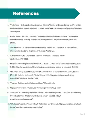 Page 25
References
1. “Fact sheets—Underage Drinking: Underage Drinking.” Center for Disease Control and Prevention.
Alcohol and Public Health. November 12, 2015. http://www.cdc.gov/alcohol/fact-sheets/underage
-drinking.htm.
2. Komro, Kelli A., and Traci L. Toomey. “Strategies to Prevent Underage Drinking.” Strategies to
Prevent Underage Drinking. August 2002. http://pubs.niaaa.nih.gov/publications/arh26-1/5-
14.htm.
3. “What Families Can Do To Help Prevent Underage Alcohol Use.” Too Smart to Start: SAMHSA.
What Families Can Do To Help Prevent Underage Alcohol Use.
4. “City of Paterson, NJ, Chapter 113: Alcoholic Beverages.” Ecode360. http://
ecode360.com/8549800.
5. Marshall J. “Providing Alcohol to Minors: N.J.S 2C:33-17.” New Jersey Criminal defense Blog. June
7, 2012. http://www.njcriminaldefenselawblog.com/providing-alcohol-to-minors-njs-2c3317/.
6. “2013 New Jersey revised Statues, Title 2A-Administration of Civil and Criminal Justice, Section
2A:15-5.6-Exclusive civil remedy.” Justia US Law. 2013. http://law.justia.com/codes/new-
jersey/2013/title-2a/section-2a-15-5.6.
7. “Paterson Coalition Against Substance Abuse.” Montclair.edu.
8. http://www.montclair.edu/cehs/academics/departments/fcs/p-casa/.
9. “The Guide to Community Preventive Services (The Community Guide).” The Guide to Community
Preventive Services (The Community Guide). January 12, 2016. http://
www.thecommunityguide.org/.
10. “What does ‘preemtion’ mean in law?” Rottenstein Law Group LLP. http://www.rotlaw.com/legal-
library/what-does-preemption-mean-in-law/.
 
