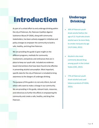 Page 4
Introduction
As part of a united effort to end underage drinking within
the city of Paterson, NJ, Paterson Coalition Against
Substance Abuse (P-CASA), along with community
stakeholders, has been actively engaged in initiatives and
policy changes to empower the community to build a
safe, healthy, and drug-free Paterson.
We are providing this guide to give insight on the
different programs, methods for community
involvement, and policies and ordinances that are in
place to keep our youth safe. Included are evidence-
based interventions that have been found to be effective
in preventing alcohol consumption. Most important,
specific data for the city of Paterson is included to bring
awareness to the dangers of underage drinking.
The purpose of this guide is to not only inform, but aid
others who want to make a change in our community.
We are providing in this guide, relevant tools, resources,
and references to further the efforts in empowering the
community and create a safe, healthy, and drug-free
Paterson.
Underage
Drinking
 30% of Paterson youth
drank alcohol before the
age of 13. Youth who drank
alcohol were 3x more likely
to smoke marijuana by age
14 (P-CASA, 2015).
 Alcohol is the most
commonly abused drug
among youth in the United
States (CDC, 2015).
 77% of Paterson youth
drank alcohol and used
tobacco products (P-CASA,
2015).
 