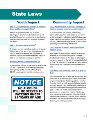 Page 6
State Laws
Youth Impact
113-16 Consumption and purchase of alcoholic
beverages by minors prohibited4
Minors may not consume any alcoholic
beverage on locations that are licensed to sell
alcohol. Minors may not attempt to purchase or
have another purchase any alcoholic beverage
for them.
113-17 Misstating age prohibited4
A person may not make false statements about
his/her age or the age of any other person for
the purpose of convincing any employee of a
licensed alcohol establishment to sell, serve, or
deliver any alcoholic beverage to a minor.
Providing Alcohol to Persons Under 215
It is a criminal offense in the State of New Jersey
(2C:33-17a) to serve alcohol to anyone under
the legal age of 21. There is a fine of up to
$1,000 and/or up to 6 months imprisonment.
Community Impact
102-1 Advertisement of alcoholic beverages or
tobacco products unlawful in certain areas.4
It is unlawful for any person, partnership,
corporation, business association, or any other
entity to display a tobacco or alcoholic beverage
advertisement in a publicly visible location on or
within 1,000 feet of the perimeter of any school
property within the City of Paterson.
113-1 Number of plenary retail consumption
licenses issued4
Plenary retail consumption licenses authorizes
the sale of alcoholic beverages on licensed
locations (premises) by the glass or other open
container, as well as the sale of packaged alcohol
goods. The number of these licenses outstanding
in the city at the same time should not exceed
300.
Social Host Civil Liability-N.J. Rev. Stat. §2A:15-
5.66
Social hosts that are of legal age to purchase and
consume alcoholic beverages are responsible for
any injuries or property damages those results
from carelessly providing alcoholic beverages to
another person. They may be held responsible if
they willfully and knowingly provide alcohol to a
person who was visibly intoxicated in their
presence or a person who may be intoxicated
and may put others in danger. If host provided
alcohol to an individual that was intoxicated and
therefore became a victim of a vehicle accident,
host may be held responsible.Source: SafetySign.com
 