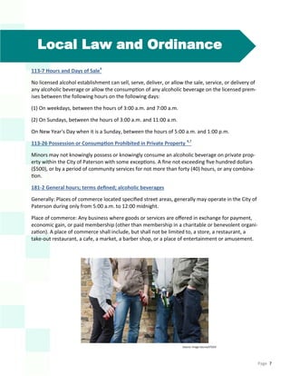 Page 7
Local Law and Ordinance
113-7 Hours and Days of Sale4
No licensed alcohol establishment can sell, serve, deliver, or allow the sale, service, or delivery of
any alcoholic beverage or allow the consumption of any alcoholic beverage on the licensed prem-
ises between the following hours on the following days:
(1) On weekdays, between the hours of 3:00 a.m. and 7:00 a.m.
(2) On Sundays, between the hours of 3:00 a.m. and 11:00 a.m.
On New Year's Day when it is a Sunday, between the hours of 5:00 a.m. and 1:00 p.m.
113-26 Possession or Consumption Prohibited in Private Property 4,7
Minors may not knowingly possess or knowingly consume an alcoholic beverage on private prop-
erty within the City of Paterson with some exceptions. A fine not exceeding five hundred dollars
($500), or by a period of community services for not more than forty (40) hours, or any combina-
tion.
181-2 General hours; terms defined; alcoholic beverages
Generally: Places of commerce located specified street areas, generally may operate in the City of
Paterson during only from 5:00 a.m. to 12:00 midnight.
Place of commerce: Any business where goods or services are offered in exchange for payment,
economic gain, or paid membership (other than membership in a charitable or benevolent organi-
zation). A place of commerce shall include, but shall not be limited to, a store, a restaurant, a
take-out restaurant, a cafe, a market, a barber shop, or a place of entertainment or amusement.
Source: Image Source/STOCK
 
