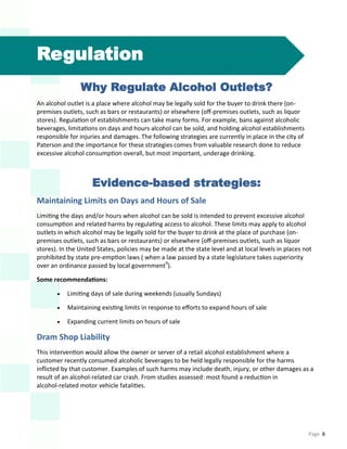 Page 8
Regulation
Why Regulate Alcohol Outlets?
An alcohol outlet is a place where alcohol may be legally sold for the buyer to drink there (on-
premises outlets, such as bars or restaurants) or elsewhere (off-premises outlets, such as liquor
stores). Regulation of establishments can take many forms. For example, bans against alcoholic
beverages, limitations on days and hours alcohol can be sold, and holding alcohol establishments
responsible for injuries and damages. The following strategies are currently in place in the city of
Paterson and the importance for these strategies comes from valuable research done to reduce
excessive alcohol consumption overall, but most important, underage drinking.
Evidence-based strategies:
Maintaining Limits on Days and Hours of Sale
Limiting the days and/or hours when alcohol can be sold is intended to prevent excessive alcohol
consumption and related harms by regulating access to alcohol. These limits may apply to alcohol
outlets in which alcohol may be legally sold for the buyer to drink at the place of purchase (on-
premises outlets, such as bars or restaurants) or elsewhere (off-premises outlets, such as liquor
stores). In the United States, policies may be made at the state level and at local levels in places not
prohibited by state pre-emption laws ( when a law passed by a state legislature takes superiority
over an ordinance passed by local government9
).
Some recommendations:
 Limiting days of sale during weekends (usually Sundays)
 Maintaining existing limits in response to efforts to expand hours of sale
 Expanding current limits on hours of sale
Dram Shop Liability
This intervention would allow the owner or server of a retail alcohol establishment where a
customer recently consumed alcoholic beverages to be held legally responsible for the harms
inflicted by that customer. Examples of such harms may include death, injury, or other damages as a
result of an alcohol-related car crash. From studies assessed: most found a reduction in
alcohol-related motor vehicle fatalities.
 