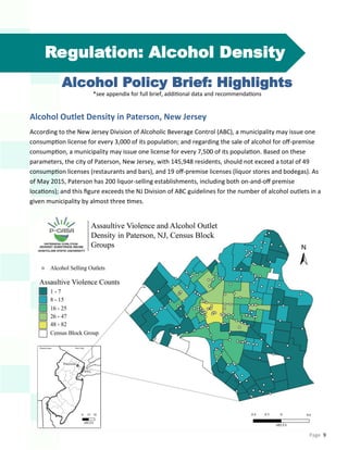 Page 9
Regulation: Alcohol Density
Alcohol Policy Brief: Highlights
*see appendix for full brief, additional data and recommendations
Alcohol Outlet Density in Paterson, New Jersey
According to the New Jersey Division of Alcoholic Beverage Control (ABC), a municipality may issue one
consumption license for every 3,000 of its population; and regarding the sale of alcohol for off-premise
consumption, a municipality may issue one license for every 7,500 of its population. Based on these
parameters, the city of Paterson, New Jersey, with 145,948 residents, should not exceed a total of 49
consumption licenses (restaurants and bars), and 19 off-premise licenses (liquor stores and bodegas). As
of May 2015, Paterson has 200 liquor-selling establishments, including both on-and-off premise
locations); and this figure exceeds the NJ Division of ABC guidelines for the number of alcohol outlets in a
given municipality by almost three times.
 