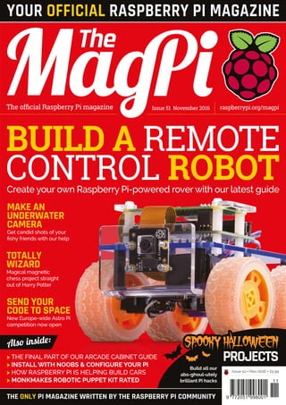 BUILD A REMOTE
CONTROL ROBOT
SPOOKYHALLOWEEN
PROJECTS
Issue 51 November 2016The official Raspberry Pi magazine raspberrypi.org/magpi
THE ONLY PI MAGAZINE WRITTEN BY THE RASPBERRY PI COMMUNITY
Also inside:
11
9 772051 998001
Issue 51 • Nov 2016 • £5.99
YOUR OFFICIAL RASPBERRY PI MAGAZINE
Create your own Raspberry Pi-powered rover with our latest guide
TOTALLY
WIZARD
Magical magnetic
chess project straight
out of Harry Potter
SEND YOUR
CODE TO SPACE
New Europe-wide Astro Pi
competition now open
MAKE AN
UNDERWATER
CAMERA
Get candid shots of your
fishy friends with our help
Also inside:
>	THE FINAL PART OF OUR ARCADE CABINET GUIDE
>	INSTALL WITH NOOBS & CONFIGURE YOUR PI
>	HOW RASPBERRY PI IS HELPING BUILD CARS
>	MONKMAKES ROBOTIC PUPPET KIT RATED
Build all our
abs-ghoul-utely
brilliant Pi hacks
 
