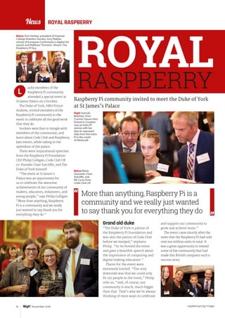 News
raspberrypi.org/magpi10 November 2016
ROYALRASPBERRY
ROYAL RASPBERRY
Raspberry Pi community invited to meet the Duke of York
at St James’s Palace
and support our community to
grow and achieve more.”
The event came shortly after the
news that the Raspberry Pi had sold
over ten million units in total. It
was a great opportunity to reward
some of the community that had
made this British computer such a
success story.
ucky members of the
Raspberry Pi community
attended a special event at
St James Palace on 5 October.
The Duke of York, HRH Prince
Andrew, invited members of the
Raspberry Pi community to the
event to celebrate all the good work
that they do.
Invitees were free to mingle with
members of the community, and
learn about Code Club and Raspberry
Jam events, while taking in the
splendour of the palace.
There were inspirational speeches
from the Raspberry Pi Foundation
CEO Philip Colligan, Code Club UK
co-founder Clare Sutcliffe, and The
Duke of York himself.
“The event at St James’s
Palace was an opportunity for
us to celebrate the awesome
achievements of our community of
makers, educators, volunteers, and
young people,” says Philip Colligan.
“More than anything, Raspberry
Pi is a community and we really
just wanted to say thank you for
everything they do.”
L
More than anything, Raspberry Pi is a
community and we really just wanted
to say thank you for everything they do
Grand old duke
“The Duke of York is patron of
the Raspberry Pi Foundation and
was also the patron of Code Club
before we merged,” explains
Philip. “So he hosted the event
and gave a heartfelt speech about
the importance of computing and
digital making education.”
Places for the event were
extremely limited. “The only
downside was that we could only
fit 150 people in the room,” Philip
tells us, “and, of course, our
community is much, much bigger
than that. That’s why we’re always
thinking of more ways to celebrate
Right Hannah
Belshaw, from
Cumnor House Girls’
School in Croydon,
was an Astro Pi
winnerwith her
idea to represent
data from the Astro
Pi in the world
of Minecraft
Below Maria
Quevedo, Clare
Sutcliffe, and
Rik Cross from
Code Club UK
Below Tom Hartley, president of Imperial
College Robotics Society; Amy Mather,
winner of European Commission’s Digital Girl
award; and MatthewTimmons- Brown, The
Raspberry Pi Guy
 