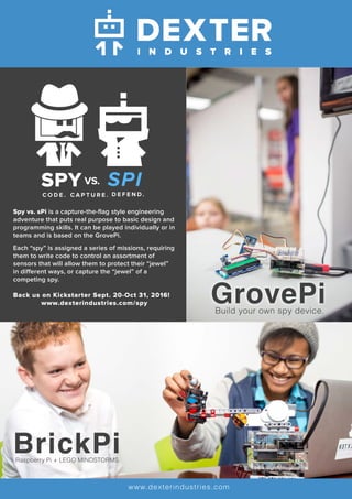 Spy vs. sPi is a capture-the-flag style engineering
adventure that puts real purpose to basic design and
programming skills. It can be played individually or in
teams and is based on the GrovePi.
Each “spy” is assigned a series of missions, requiring
them to write code to control an assortment of
sensors that will allow them to protect their “jewel”
in different ways, or capture the “jewel” of a
competing spy.
Back us on Kickstarter Sept. 20-Oct 31, 2016!
www.dexterindustries.com/spy
D E F E N D .C A P T U R E .
SPY SPIVS.
C O D E .
BrickPiRaspberry Pi + LEGO MINDSTORMS
www.dexterindustries.com
GrovePiBuild your own spy device.
 