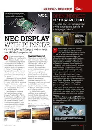 News
raspberrypi.org/magpi 11November 2016
NEC DISPLAY / OPEN INDIRECT
Below The displays are designed for public
signage and presentations; the range starts
at a 40-inch size
NEC DISPLAY
WITH PI INSIDE
EC has announced a new
display with a Raspberry Pi 3
Compute Module inside.
“We think that the large-format
NEC displays will be suitable for a
very broad range of applications,”
says Eben Upton, CEO of Raspberry
Pi Trading. “Obviously digital
signage applications, but there are
also opportunities for interactive
presentations and a broad range of
IoT projects.”
The Raspberry Pi Compute Module
comprises the guts of a Raspberry
Pi 3 board. Other projects can have a
Raspberry Pi embedded inside.
NEC has customised the Compute
Module with a larger than usual
16GB of flash storage.
“People are using Raspberry
Pis to add intelligence to their
products,” explains Eben. “We’ve
been fortunate enough to have sold
10 million Raspberry Pis so far, and
the commercial success has led
to the third generation of a more
mature and powerful technology
which can be used with NEC’s
intelligent display.”
Custom Raspberrry Pi Compute Module makes
new NEC display super-smart
N
Developer powered
“Our work on the Raspberry Pi
mini-computers is driven by the
huge community of developers,”
continues Eben. “Overall, this
collaboration shows NEC’s
confidence with our ability to
provide a platform that can be used
in a variety of environments.”
“Integrating the Raspberry
Pis with our displays will provide
businesses with advanced technology
suitable for digital signage,
streaming, and presenting to
enhance the overall visual experience
at an affordable price point,”
says Stefanie Corinth, senior VP
marketing & business development
at NEC Display Solutions.
“It’s an incredible vote of
confidence in the Raspberry Pi
Compute Module platform from a
blue-chip hardware vendor, and
will hopefully be the first of many,”
concludes Eben.
This NEC display is seriously smarter
than its rivals thanks to the Raspberry Pi
Compute Module embedded inside
he Raspberry Pi is being used to save the
eyesight of people in India thanks to the
Open Indirect Ophthalmoscope (OIO) project.
“The OIO is a portable retinal camera that uses
machine learning to make diagnosis not only
affordable but also accurate and reliable,” explains
Sandeep Vempati, a mechanical engineer at the
Srujana Center for Innovation. The device uses a
Raspberry Pi to drive down the cost of diagnosis.
“Currently, visual impairment affects 285 million
people worldwide,” reveals Sandeep. “What's
more surprising is the fact that 80 percent of all
visual impairment can be prevented, or cured if
diagnosed correctly.”
“India is the diabetic capital of the world,”
says Dr Jay Chhablani, a retinal disease specialist.
“Diabetics affects the retina and leads to something
called ‘diabetic retinopathy’. If we see the patient
at an early stage of diabetes, we can treat these
patients by controlling diabetes and applying
laser treatment.”
“3D printing creates the OIO for a fraction of the
cost of conventional devices, and yet maintains the
same quality,” says Sandeep. The OIO costs $800 to
build. Conventional retinal cameras cost ten times
as much.
OIO’s Hackaday page (magpi.cc/2dVtqfN) lists the
required components. “Engineering feels great when
you see a product being useful in the real world,”
enthuses Sandeep.
OPEN INDIRECT
OPHTHALMOSCOPE
This ultra-low-cost eye screening
device uses machine learning to
save eyesight in India
T
The OIO scans the
retina and uses
machine learning
to diagnose
problems. The
touch screen on
the front displays
the diagnosis
The case is 3D printed, and the components are low-
cost and widely available. The project is open-source so
anybody can build one
 