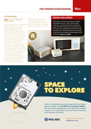 raspberrypi.org/magpi 13November 2016
NewsPIIOT SMARTER SPACES WINNERS
IoT Alarm Clock
Maker: Frederick Vandenbosch
magpi.cc/2ej74n5
This IoT Alarm Clock is something
slightly simpler: it’s a control
unit that lives in Frederick’s
bedroom. While primarily an
alarm clock, it also has access to
the IoT network in his house. It
also has a sister unit in the living
room, and includes a full screen
for slightly more precise control.
Both units can control the IoT
devices in the house, which
comprise a cat feeder, a special
tower light in Frederick’s garage
to notify him if he’s needed, a set
of Philips Hue lights, and a couple
of other bits around the house.
The judges really liked the
hand-built wooden enclosures
for the project, and the excellent
interface he built to go with
it. Apparently, Frederick also
moved during the time he was
building his entry, which is a
very impressive feat. His efforts
won him a 3D printer, which will
definitely help him in the future.
Element14’s community has regular challenges
that people can enter – PiIoT was the second
of the year – and they always have pretty good
prizes, too. PiIoT’s first prize was a 3D printer, and
the runners-up managed to go home with a huge
selection of kit, including some power tools. Keep
an eye out on the element14 contest pages for the
next round: magpi.cc/2ejj9bB.
DESIGN CHALLENGES
1
 