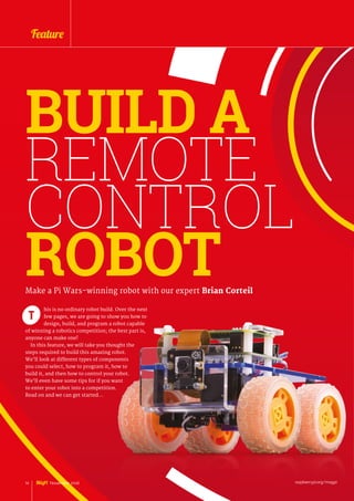 his is no ordinary robot build. Over the next
few pages, we are going to show you how to
design, build, and program a robot capable
of winning a robotics competition; the best part is,
anyone can make one!
In this feature, we will take you thought the
steps required to build this amazing robot.
We’ll look at different types of components
you could select, how to program it, how to
build it, and then how to control your robot.
We’ll even have some tips for if you want
to enter your robot into a competition.
Read on and we can get started…
Make a Pi Wars-winning robot with our expert Brian Corteil
T
BUILD A
REMOTE
CONTROL
ROBOT
raspberrypi.org/magpi14 November 2016
Feature
 